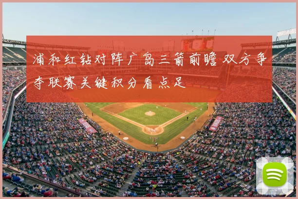 浦和红钻对阵广岛三箭前瞻 双方争夺联赛关键积分看点足