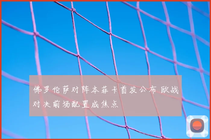 佛罗伦萨对阵本菲卡首发公布 欧战对决前场配置成焦点