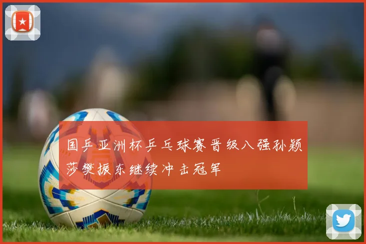 国乒亚洲杯乒乓球赛晋级八强孙颖莎樊振东继续冲击冠军