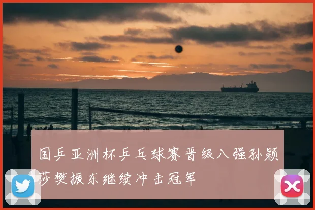 国乒亚洲杯乒乓球赛晋级八强孙颖莎樊振东继续冲击冠军