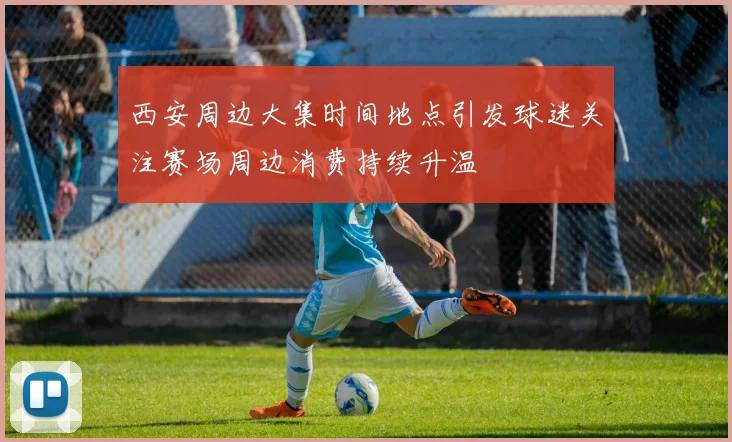 西安周边大集时间地点引发球迷关注赛场周边消费持续升温