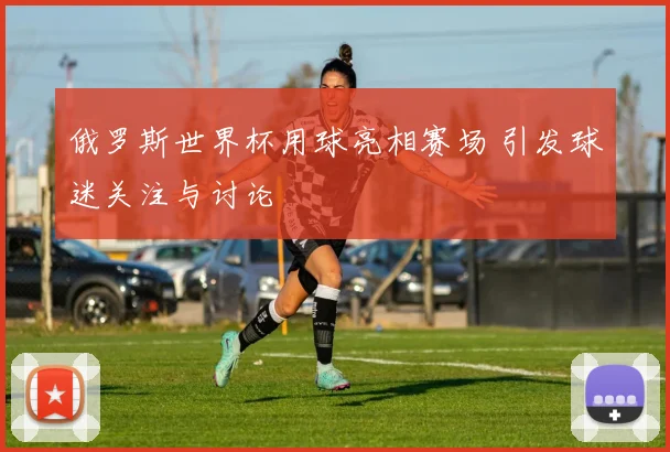 俄罗斯世界杯用球亮相赛场 引发球迷关注与讨论