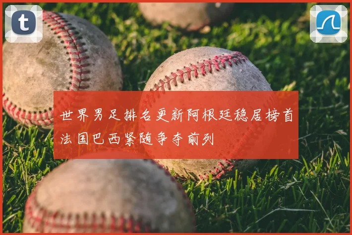 世界男足排名更新阿根廷稳居榜首法国巴西紧随争夺前列
