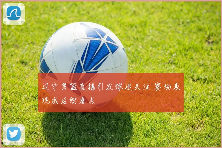 辽宁男篮直播引发球迷关注 赛场表现成后续看点