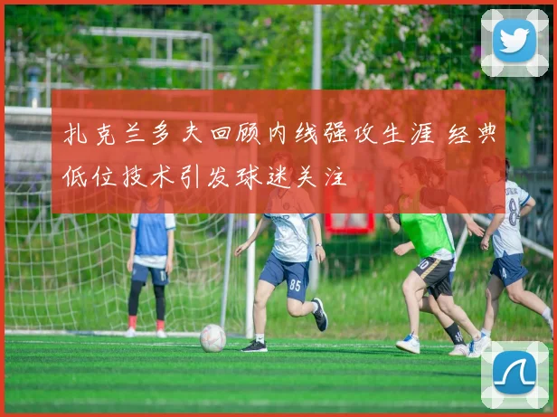 扎克兰多夫回顾内线强攻生涯 经典低位技术引发球迷关注