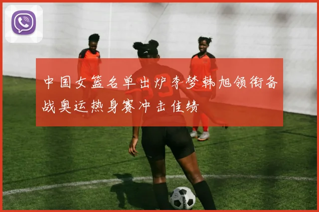 中国女篮名单出炉李梦韩旭领衔备战奥运热身赛冲击佳绩