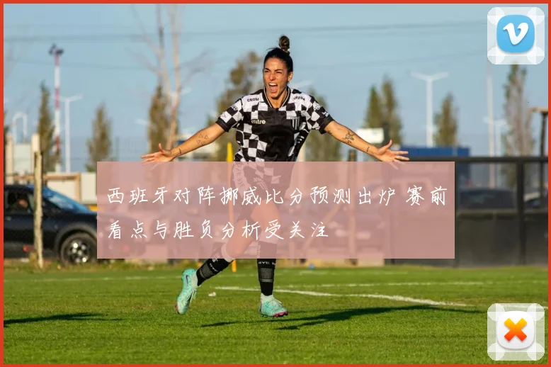 西班牙对阵挪威比分预测出炉 赛前看点与胜负分析受关注
