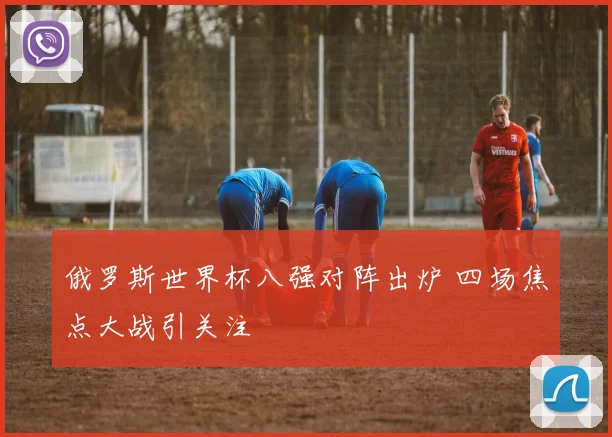 俄罗斯世界杯八强对阵出炉 四场焦点大战引关注