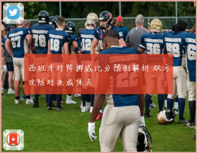 西班牙对阵挪威比分预测解析 双方攻防对决成焦点