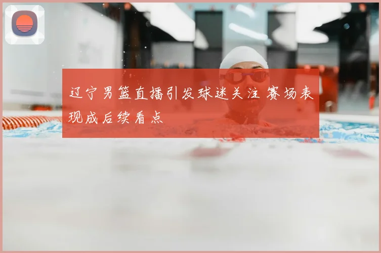 辽宁男篮直播引发球迷关注 赛场表现成后续看点