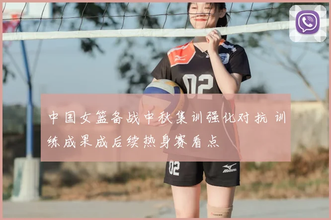中国女篮备战中秋集训强化对抗 训练成果成后续热身赛看点
