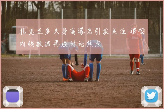 扎克兰多夫身高曝光引发关注 退役内线数据再成讨论焦点