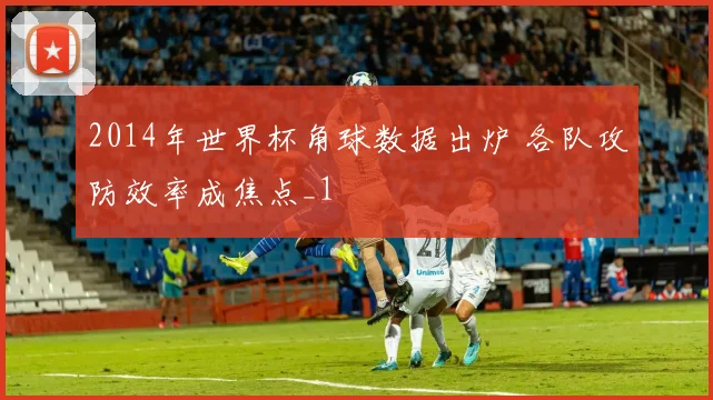 2014年世界杯角球数据出炉 各队攻防效率成焦点_1