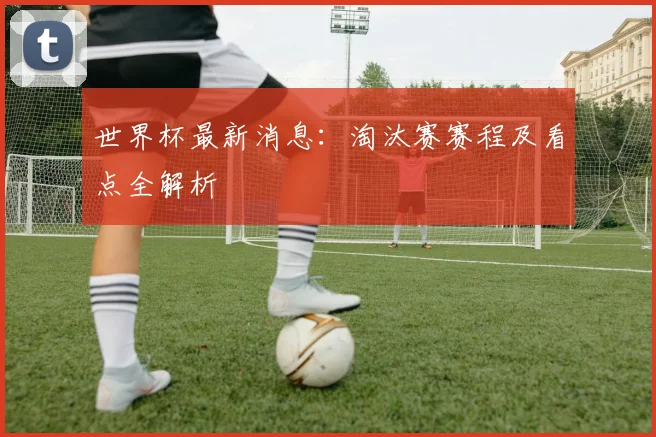 世界杯最新消息：淘汰赛赛程及看点全解析