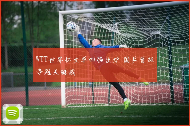 WTT世界杯女单四强出炉 国乒晋级争冠关键战